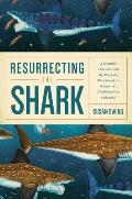 Resurrecting the Shark A Scientific Obsession & the Mavericks Who Solved the Mystery of a 270 Million Year Old Fossil