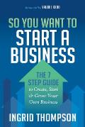 So You Want to Start a Business: The 7 Step Guide to Create, Start and Grow Your Own Business