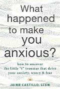 What Happened to Make You Anxious How to Uncover the Little t Traumas that Drive Your Anxiety Worry & Fear