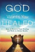 God Wants You Healed: How To Receive Your Healing And Walk In Divine Health