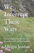 We Interrupt These Wars: Poems of grace in the face of the unbearable and irreversible