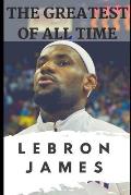 The Greatest of All Time: LeBron James: The Story of How LeBron James Became the Most Dominant Player in the NBA