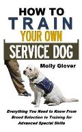 How to Train Your Own Service Dog: Everything You Need to Know about Service Dog Training from Breed Selection to Training for Advanced Special Skills