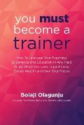 You Must Become A Trainer: How to leverage your expertise, experience and education in any field to do what you love, impact lives, create wealth