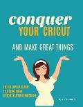 Conquer Your Cricut and Make Great Things: The Ultimate Guide to Using Your Cricut