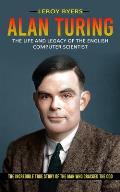 Alan Turing: The Life And Legacy Of The English Computer Scientist (The Incredible True Story Of The Man Who Cracked The Cod)