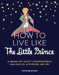 How to Live Like the Little Prince A Grown Ups Guide to Rediscovering Imagination Adventure & Awe