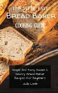 The Super Easy Bread Baker Cooking Guide: Simple And Tasty Sweet & Savory Bread Maker Recipes For Beginners