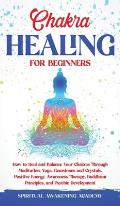 Chakra Healing for Beginners: How to Heal and Balance Your Chakras Through Meditation Yoga, Gemstones and Crystals. Positive Energy, Awareness thera