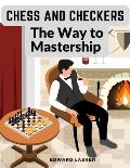Chess and Checkers - The Way to Mastership: Complete Instructions for the Beginners, and Suggestions for The Advanced Players
