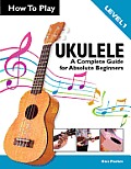 How to Play Ukulele A Complete Guide for Absolute Beginners Level 1