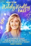 How To Be Wildly Wealthy FAST: A Powerful Guide For Women To Attract Unlimited Abundance Today!