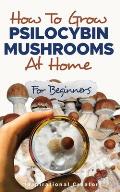 How to Grow Psilocybin Mushrooms at Home for Beginners: 5 Comprehensive Magic Mushroom Growing Methods & All You Need to Know About Psilocybin: 5 Comp