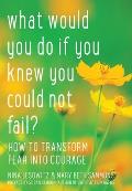 What Would You Do If You Knew You Could Not Fail: How to Transform Fear Into Courage