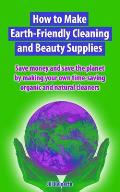 How to Make Earth-Friendly Cleaning and Beauty Supplies: Save money and save the planet by making your own time-saving organic cleaners