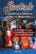 Santeria: A Brief Beginners Guide to Santeria History, Practices, Deities, Spells and Rituals. A Condensed Santeria Guide for Be