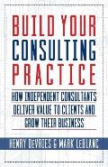 Build Your Consulting Practice How Independent Consultants Deliver Value to Clients & Grow Their Business
