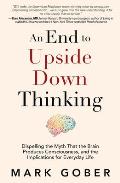End to Upside Down Thinking Dispelling the Myth That the Brain Produces Consciousness & the Implications for Everyday Life