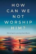 How Can We Not Worship Him?: Worship Is Loving God Back
