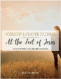 At the Feet of Jesus Worship & Prayer Journal: Worship & Prayer Journal: Record Your Time As You Sit at the Feet of Jesus.