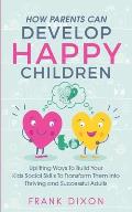 How Parents Can Develop Happy Children: Uplifting Ways to Build Your Kids Social Skills to Transform Them Into Thriving and Successful Adults