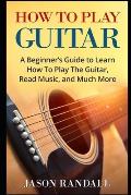 How To Play Guitar: A Beginner's Guide to Learn How To Play The Guitar, Read Music, and Much More