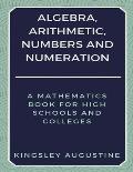 Algebra, Arithmetic, Numbers and Numeration: A Mathematics Book for High Schools and Colleges