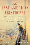 The Last American Aristocrat The Brilliant Life & Improbable Education of Henry Adams