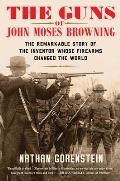 The Guns of John Moses Browning The Remarkable Story of the Inventor Whose Firearms Changed the World