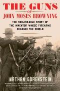 Guns of John Moses Browning The Remarkable Story of the Inventor Whose Firearms Changed the World