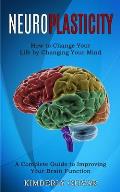 Neuroplasticity: How to Change Your Life by Changing Your Mind (A Complete Guide to Improving Your Brain Function)