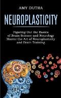 Neuroplasticity: Figuring Out the Basics of Brain Science and Neurology (Master the Art of Neuroplasticity and Brain Training)