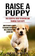 Raise a Puppy: The Essential Guide to Raising and Training Your Puppy (How to Raise a Puppy to Become an Obedient Well Behaved and Lo
