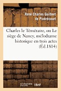 Charles Le T?m?raire, Ou Le Si?ge de Nancy, M?lodrame Historique En Trois Actes: , En Prose Et ? Grand Spectacle