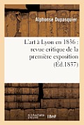 L'Art ? Lyon En 1836: Revue Critique de la Premi?re Exposition de la Soci?t? Des Amis Des Arts