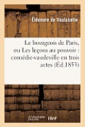 Le Bourgeois de Paris, Ou Les Le?ons Au Pouvoir: Com?die-Vaudeville En Trois Actes Et Six Tableaux