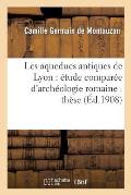 Les Aqueducs Antiques de Lyon: ?tude Compar?e d'Arch?ologie Romaine: Th?se Pr?sent?e: ? La Facult? Des Lettres de l'Universit? de Paris