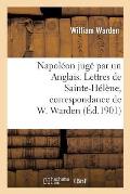 Napol?on Jug? Par Un Anglais. Lettres de Sainte-H?l?ne, Correspondance de W. Warden: , Chirurgien de S. M. ? Bord Du Northumberland...