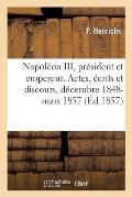 Napol?on III, Pr?sident Et Empereur: Aper?u de Ses Principaux Actes, ?crits Et Discours, D?cembre 1848- Mars 1857