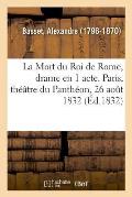 La Mort Du Roi de Rome, Drame En 1 Acte. Paris, Th??tre Du Panth?on, 26 Ao?t 1832