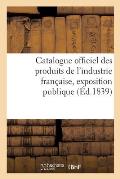 Catalogue Officiel Des Produits de l'Industrie Fran?aise, Exposition Publique: Dans Le Carr? Des F?tes Aux Champs-Elys?es, 1839