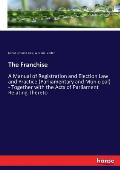 The Franchise: A Manual of Registration and Election Law and Practice (Parliamentary and Municipal) - Together with the Acts of Parli