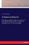 To Mexico by Palace Car: Intended as a guide to her principal cities and capital, and generally as a tourist's introduction to her life and peo