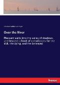 Over the River: Pleasant walks into the valley of shadows, and beyond: a book of consolations for the sick, the dying, and the bereave