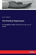 The Practical Papermaker: A Complete Guide to the Manufacture of Paper