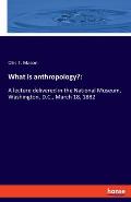 What is anthropology?: A lecture delivered in the National Museum, Washington, D.C., March 18, 1882