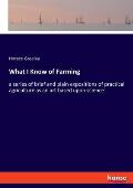 What I Know of Farming: a series of brief and plain expositions of practical agriculture as an art based upon science