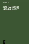 Das H?ngende Gasgl?hlicht: Seine Entstehung, Wirkung Und Anwendung. Ein Handbuch F?r Fabrikanten Und Konsumenten