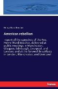 American rebellion: report of the speeches of the Rev. Henry Ward Beecher, delivered at public meetings in Manchester, Glasgow, Edinburgh,