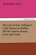 The Life of Hon. William F. Cody Known as Buffalo Bill the Famous Hunter, Scout and Guide